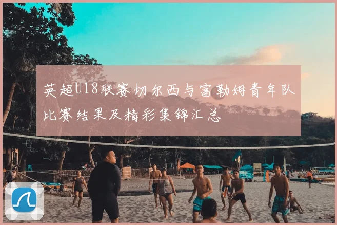 英超U18联赛切尔西与富勒姆青年队比赛结果及精彩集锦汇总