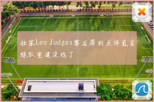 独家Lee Judges赛后犀利点评直言球队重建没戏了