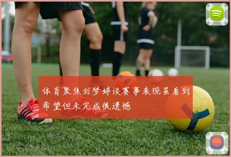 体育聚焦刘梦婷谈赛事表现虽看到希望但未完成很遗憾