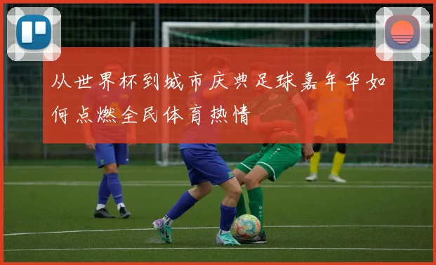 从世界杯到城市庆典足球嘉年华如何点燃全民体育热情