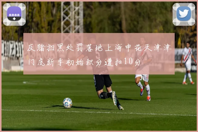反赌扫黑处罚落地上海申花天津津门虎新季初始积分遭扣10分