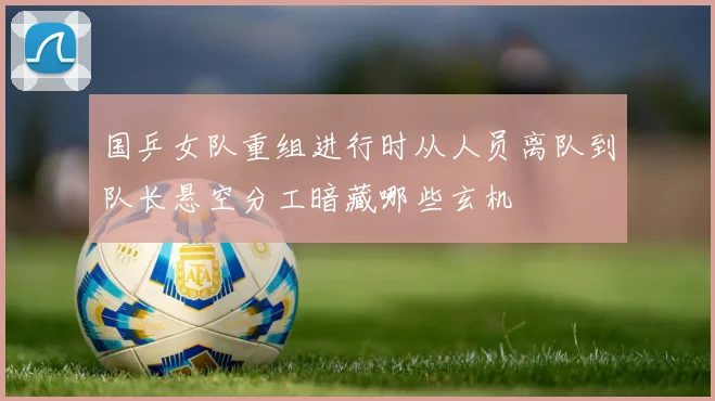 国乒女队重组进行时从人员离队到队长悬空分工暗藏哪些玄机