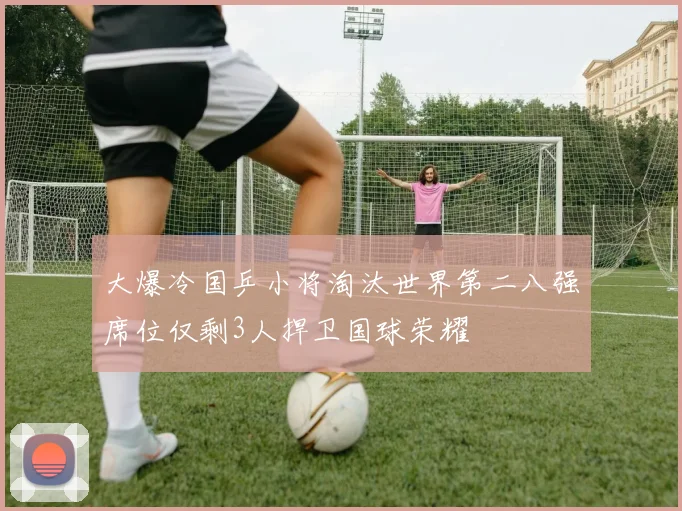 大爆冷国乒小将淘汰世界第二八强席位仅剩3人捍卫国球荣耀