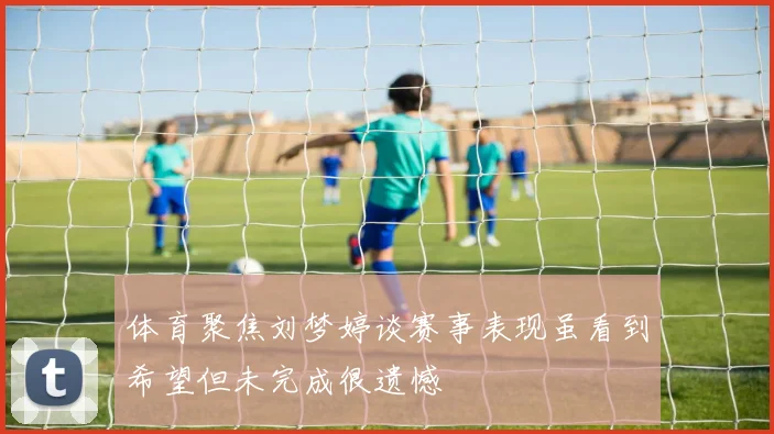 体育聚焦刘梦婷谈赛事表现虽看到希望但未完成很遗憾